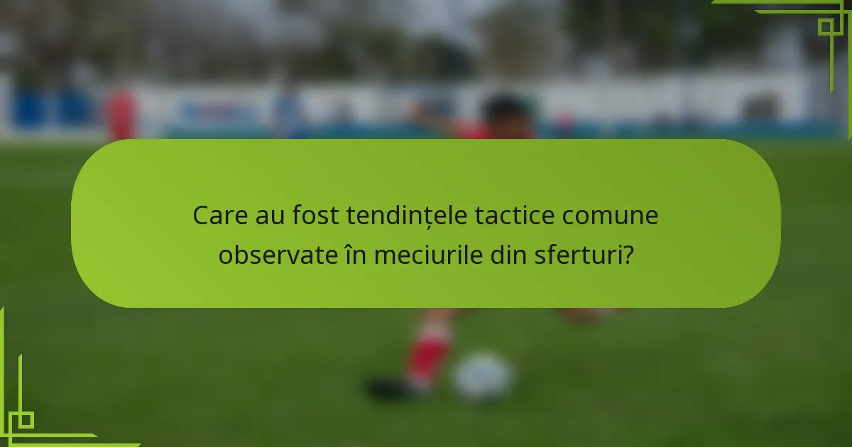 Care au fost tendințele tactice comune observate în meciurile din sferturi?