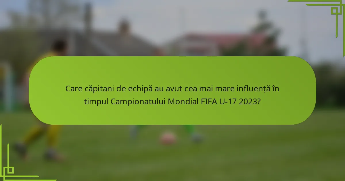 Care căpitani de echipă au avut cea mai mare influență în timpul Campionatului Mondial FIFA U-17 2023?