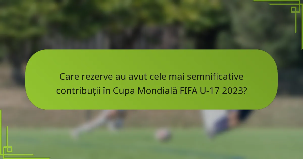 Care rezerve au avut cele mai semnificative contribuții în Cupa Mondială FIFA U-17 2023?