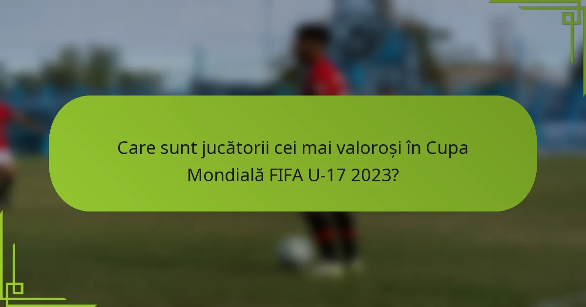 Care sunt jucătorii cei mai valoroși în Cupa Mondială FIFA U-17 2023?