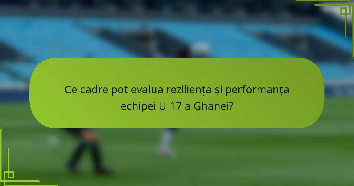Ce cadre pot evalua reziliența și performanța echipei U-17 a Ghanei?