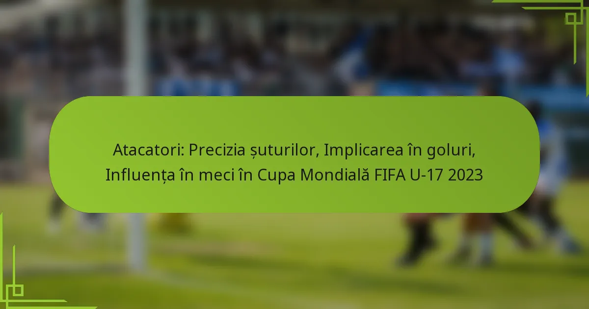 Atacatori: Precizia șuturilor, Implicarea în goluri, Influența în meci în Cupa Mondială FIFA U-17 2023