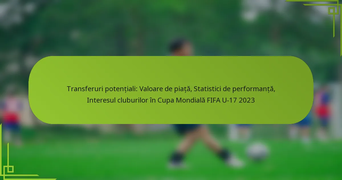 Transferuri potențiali: Valoare de piață, Statistici de performanță, Interesul cluburilor în Cupa Mondială FIFA U-17 2023